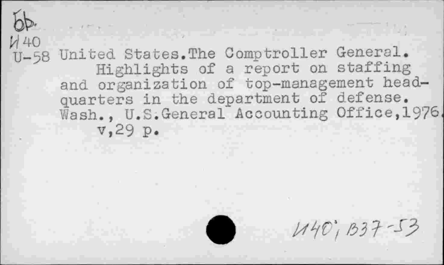 ﻿W40 U-58
United States.The Comptroller General.
Highlights of a report on staffing and organization of top-management headquarters in the department of defense. Wash., U.S.General Accounting Office,1976 v,29 p.
l/fWl